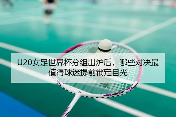 U20女足世界杯分组出炉后，哪些对决最值得球迷提前锁定目光（kaiyun）